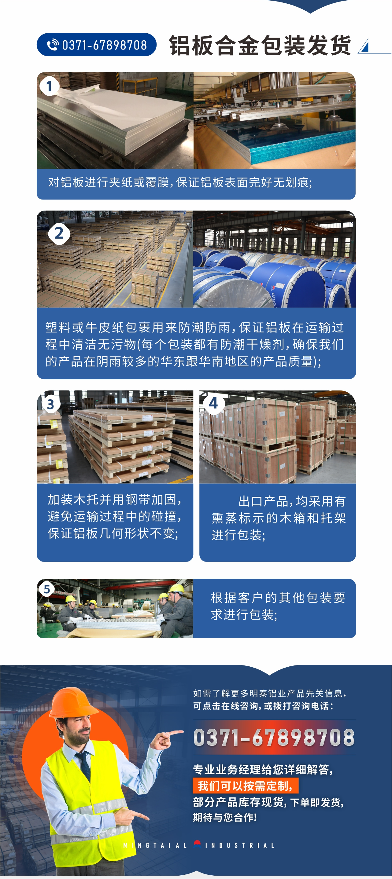 鋁板合金包裝發(fā)貨1、對鋁板進(jìn)行夾紙或覆膜，保證鋁板表面完好無劃痕;
2、塑料或牛皮紙包裹用來防潮防雨，保證鋁板在運輸過程中清潔無污物(每個包裝都有防潮干燥劑，確保我們的產(chǎn)品在陰雨較多的華東跟華南地區(qū)的產(chǎn)品質(zhì)量);
3、加裝木托并用鋼帶加固，避免運輸過程中的碰撞，保證鋁板幾何形狀不變;
4、出口產(chǎn)品，均采用有熏蒸標(biāo)示的木箱和托架進(jìn)行包裝;
5、根據(jù)客戶的其他包裝要求進(jìn)行包裝;
如需了解更多明泰鋁業(yè)產(chǎn)品先關(guān)信息，可點擊在線咨詢，或撥打咨詢電話：0371-67898708，專業(yè)業(yè)務(wù)經(jīng)理給您詳細(xì)解答，我們可以按需定制，部分產(chǎn)品庫存現(xiàn)貨，下單即發(fā)貨，期待與您合作!