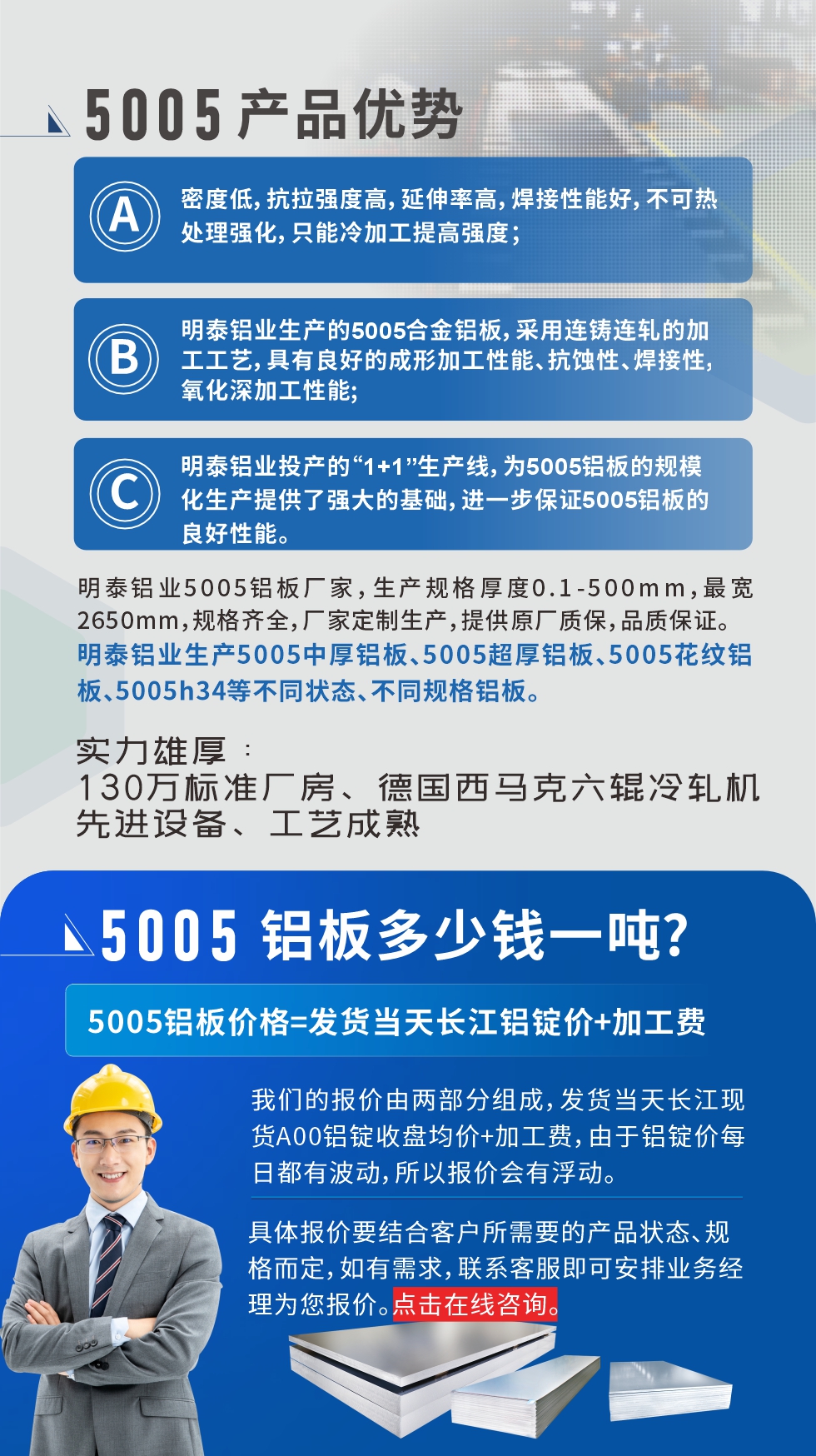 5005鋁板執(zhí)行標(biāo)準(zhǔn)

鋁板帶國家標(biāo)準(zhǔn)(GB/T 3880-2006)，適用于鋁合金板帶材料的統(tǒng)一標(biāo)準(zhǔn)。

5005鋁板性能優(yōu)勢

1、密度低，抗拉強(qiáng)度高，延伸率高，焊接性能好，不可熱處理強(qiáng)化，只能冷加工提高強(qiáng)度；

2、明泰鋁業(yè)生產(chǎn)的5005合金鋁板，采用連鑄連軋的加工工藝，具有良好的成形加工性能、抗蝕性、焊接性，氧化深加工性能;

3、明泰鋁業(yè)投產(chǎn)的“1+1”生產(chǎn)線，為5005鋁板的規(guī)?；a(chǎn)提供了強(qiáng)大的基礎(chǔ)，進(jìn)一步保證5005鋁板的良好性能。
