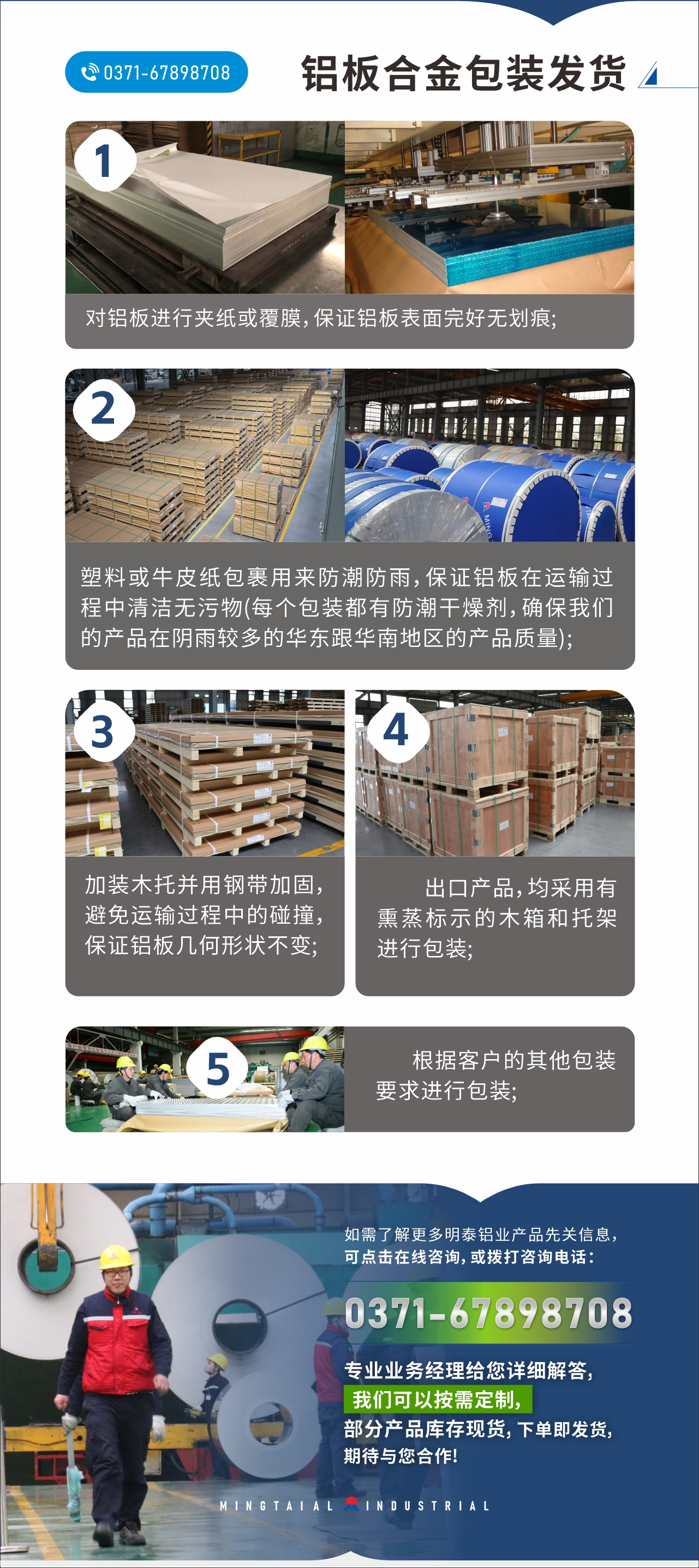 　　鋁板合金包裝發(fā)貨
　　1、對鋁板進行夾紙或覆膜，保證鋁板表面完好無劃痕;

　　2、塑料或牛皮紙包裹用來防潮防雨，保證鋁板在運輸過程中清潔無污物(每個包裝都有防潮干燥劑，確保我們的產品在陰雨較多的華東跟華南地區(qū)的產品質量);

　　3、加裝木托并用鋼帶加固，避免運輸過程中的碰撞，保證鋁板幾何形狀不變;

　　4、出口產品，均采用有熏蒸標示的木箱和托架進行包裝;

　　5、根據(jù)客戶的其他包裝要求進行包裝;

　　如需了解更多明泰鋁業(yè)產品先關信息，可點擊在線咨詢，或撥打咨詢電話：0371-67898708，專業(yè)業(yè)務經(jīng)理給您詳細解答，我們可以按需定制，部分產品庫存現(xiàn)貨，下單即發(fā)貨，期待與您合作!