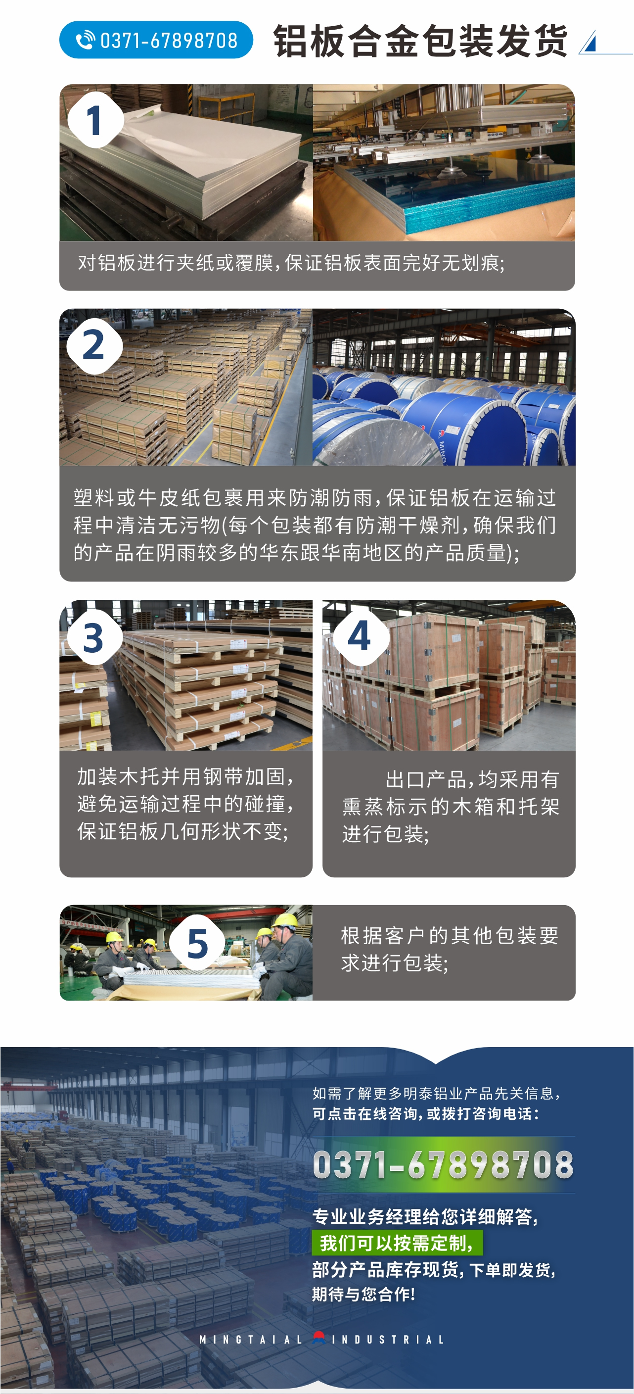 鋁板合金包裝發(fā)貨
　　1、對鋁板進行夾紙或覆膜，保證鋁板表面完好無劃痕;
　　2、塑料或牛皮紙包裹用來防潮防雨，保證鋁板在運輸過程中清潔無污物(每個包裝都有防潮干燥劑，確保我們的產(chǎn)品在陰雨較多的華東跟華南地區(qū)的產(chǎn)品質(zhì)量);
　　3、加裝木托并用鋼帶加固，避免運輸過程中的碰撞，保證鋁板幾何形狀不變;
　　4、出口產(chǎn)品，均采用有熏蒸標(biāo)示的木箱和托架進行包裝;
　　5、根據(jù)客戶的其他包裝要求進行包裝;
　　如需了解更多明泰鋁業(yè)產(chǎn)品先關(guān)信息，可點擊在線咨詢，或撥打咨詢電話：0371-67898708，專業(yè)業(yè)務(wù)經(jīng)理給您詳細(xì)解答，我們可以按需定制，部分產(chǎn)品庫存現(xiàn)貨，下單即發(fā)貨，期待與您合作!