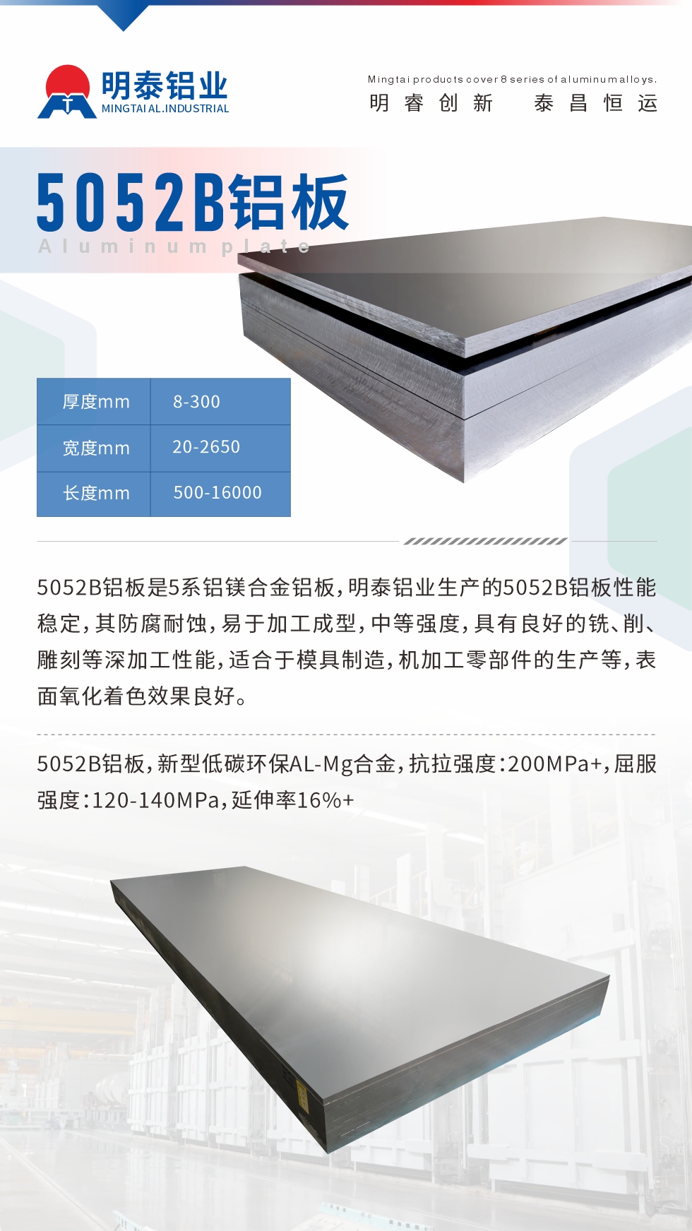 5052B鋁板是5系鋁鎂合金鋁板，明泰鋁業(yè)生產的5052B鋁板性能穩(wěn)定，其防腐耐蝕，易于加工成型，中等強度，具有良好的銑、削、雕刻等深加工性能，適合于模具制造，機加工零部件的生產等，表面氧化著色效果良好。5052B鋁板，新型低碳環(huán)保AL-Mg合金，抗拉強度：200MPa+，屈服強度：120-140MPa，延伸率16%+
