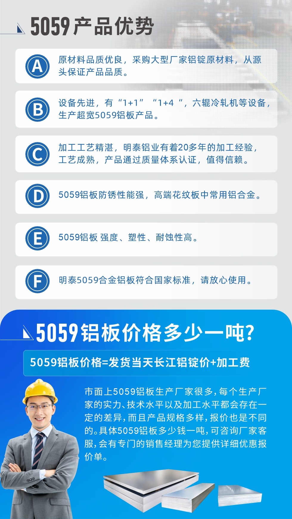 
　　5059鋁板價(jià)格多少
　　市面上5059鋁板生產(chǎn)廠家很多，每個(gè)生產(chǎn)廠家的實(shí)力、技術(shù)水平以及加工水平都會(huì)存在一定的差異，而且產(chǎn)品規(guī)格多樣，報(bào)價(jià)也是不同的。具體5059鋁板多少錢一噸，可咨詢廠家客服，會(huì)有專門的銷售經(jīng)理為您提供詳細(xì)優(yōu)惠報(bào)價(jià)單。
　　明泰鋁業(yè)5059鋁板廠家
　明泰鋁業(yè)是一家大型5059鋁板生產(chǎn)廠家，生產(chǎn)1-8系鋁板帶箔產(chǎn)品。其中5059鋁板是5系鋁鎂合金鋁板，,耐腐蝕性能和抗拉強(qiáng)度都比較好，是一種綜合性能優(yōu)良的5系產(chǎn)品，廣泛應(yīng)用到船舶、罐車等領(lǐng)域，市場(chǎng)需求量不斷上升。
　　明泰鋁業(yè)生產(chǎn)5059船用鋁板、5059罐車鋁板、5059中厚鋁板、5059超寬鋁板、5059合金鋁板等。
　　明泰鋁業(yè)5059鋁板廠家，引進(jìn)的六輥冷軋機(jī)設(shè)備，生產(chǎn)超寬超厚的5059鋁板產(chǎn)品，廠家直銷，按需定制，5059鋁板價(jià)格實(shí)惠。
　　想要快速了解更多產(chǎn)品詳情和優(yōu)惠報(bào)價(jià)，可點(diǎn)擊在線咨詢，或撥打電話：0371-67898708我們有專門的人員隨時(shí)為您詳細(xì)解答疑惑！