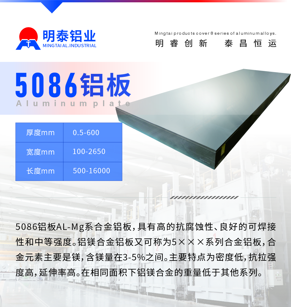 產(chǎn)品介紹
　　5086鋁板AL-Mg系合金鋁板，具有高的抗腐蝕性、良好的可焊接性和中等強(qiáng)度。鋁鎂合金鋁板又可稱為5×××系列合金鋁板，合金元素主要是鎂，含鎂量在3-5%之間。主要特點(diǎn)為密度低，抗拉強(qiáng)度高，延伸率高。在相同面積下鋁鎂合金的重量低于其他系列。
