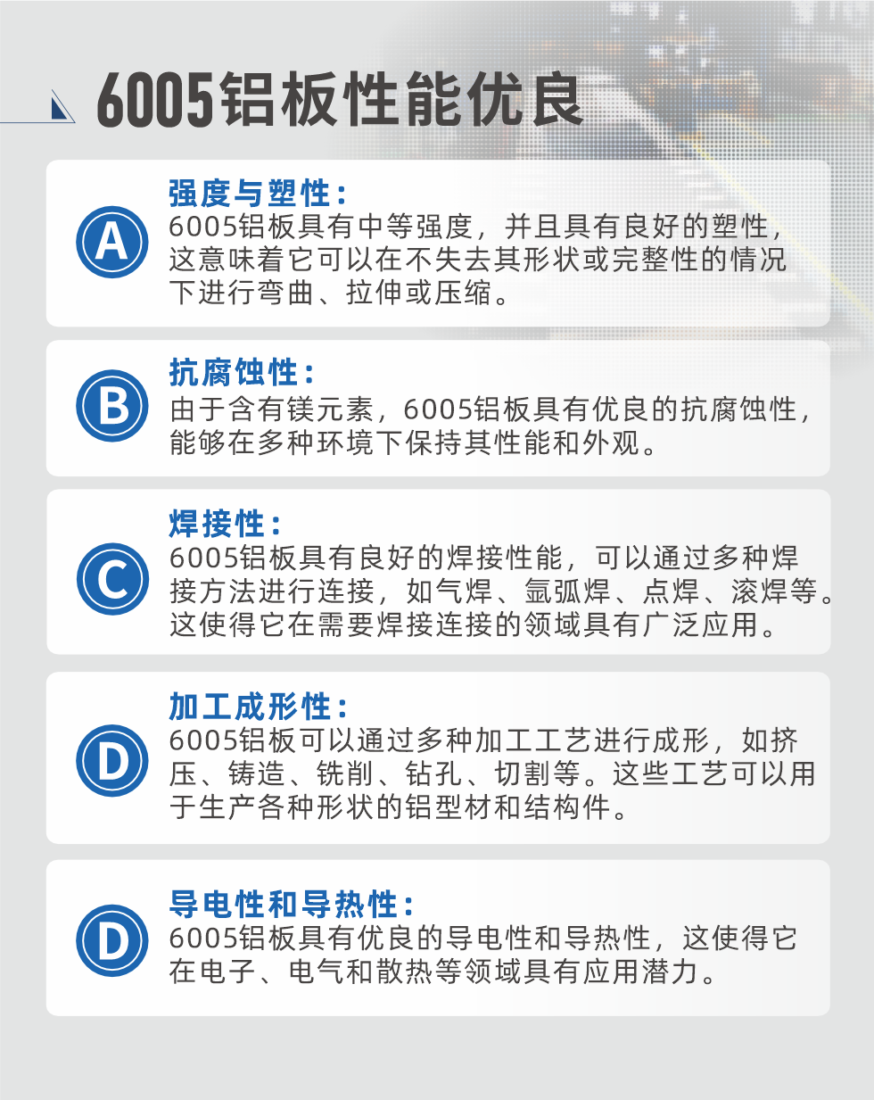 6005性能優(yōu)良


強度與塑性：6005鋁板具有中等強度，并且具有良好的塑性，這意味著它可以在不失去其形狀或完整性的情況下進行彎曲、拉伸或壓縮。

抗腐蝕性：由于含有鎂元素，6005鋁板具有優(yōu)良的抗腐蝕性，能夠在多種環(huán)境下保持其性能和外觀。

焊接性：6005鋁板具有良好的焊接性能，可以通過多種焊接方法進行連接，如氣焊、氬弧焊、點焊、滾焊等。這使得它在需要焊接連接的領(lǐng)域具有廣泛應(yīng)用。

加工成形性：6005鋁板可以通過多種加工工藝進行成形，如擠壓、鑄造、銑削、鉆孔、切割等。這些工藝可以用于生產(chǎn)各種形狀的鋁型材和結(jié)構(gòu)件。

導(dǎo)電性和導(dǎo)熱性：6005鋁板具有優(yōu)良的導(dǎo)電性和導(dǎo)熱性，這使得它在電子、電氣和散熱等領(lǐng)域具有應(yīng)用潛力。


6005產(chǎn)品應(yīng)用

6005鋁板主要用于要求高的可塑性和良好的焊接性，在液體或氣體介質(zhì)中工作的低載荷零件，如油箱，汽油或潤滑油導(dǎo)管，各種液體容器、船舶鈑金件和其他用深拉制作的小負(fù)荷零件：線材用來做鉚釘；擠壓型材與管材，用于要求強高大于6063合金的結(jié)構(gòu)件，如梯子、電視天線等。

如需了解更多明泰鋁業(yè)產(chǎn)品先關(guān)信息，可點擊在線咨詢，或撥打咨詢電話：0371-67898708，專業(yè)業(yè)務(wù)經(jīng)理給您詳細(xì)解答，我們可以按需定制，部分產(chǎn)品庫存現(xiàn)貨，下單即發(fā)貨，期待與您合作！