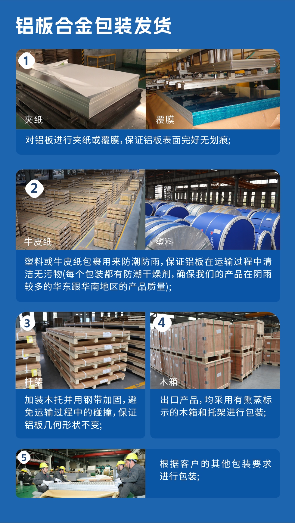 鋁板合金包裝發(fā)貨
　　1、對鋁板進行夾紙或覆膜，保證鋁板表面完好無劃痕；
　　2、塑料或牛皮紙包裹用來防潮防雨，保證鋁板在運輸過程中清潔無污物(每個包裝都有防潮干燥劑，確保我們的產(chǎn)品在陰雨較多的華東跟華南地區(qū)的產(chǎn)品質(zhì)量)；
　　3、加裝木托并用鋼帶加固，避免運輸過程中的碰撞，保證鋁板幾何形狀不變；
　　4、出口產(chǎn)品，均采用有熏蒸標(biāo)示的木箱和托架進行包裝；
　　5、根據(jù)客戶的其他包裝要求進行包裝。
