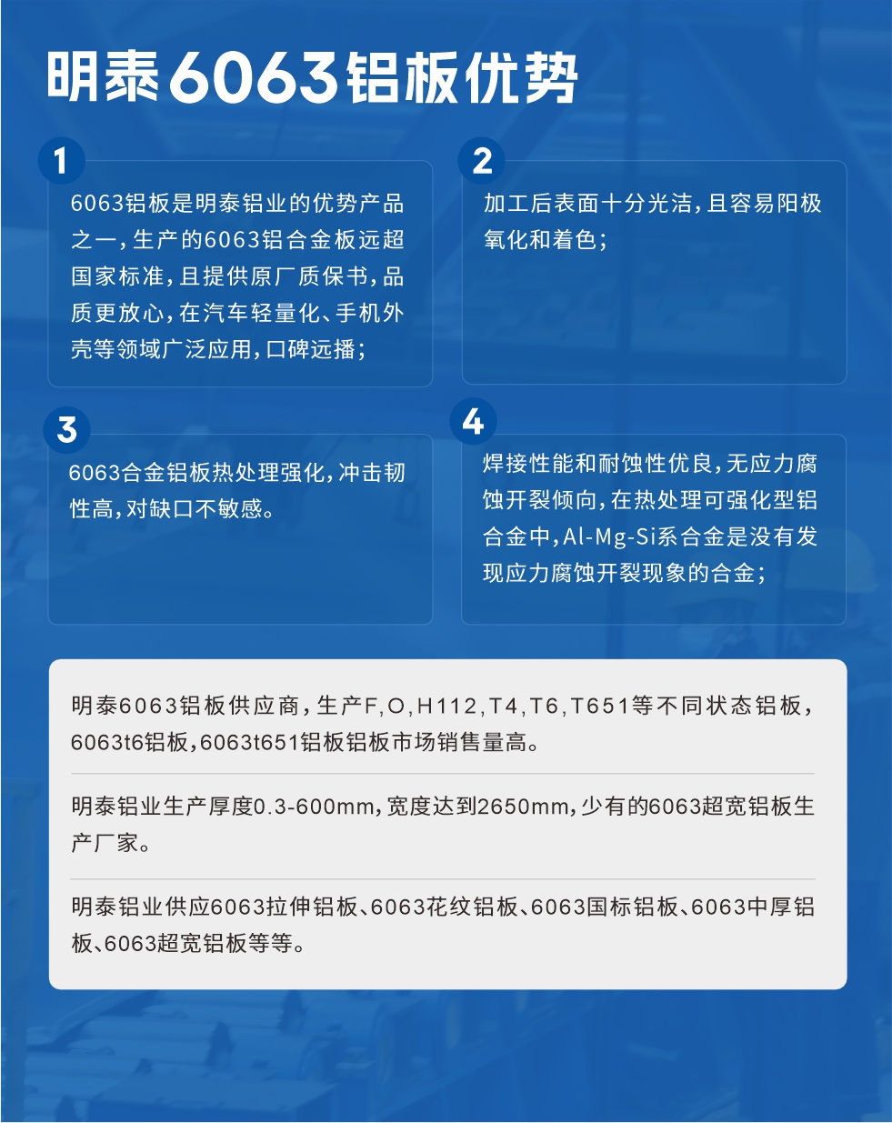 明泰6063鋁板優(yōu)勢
　　1、6063鋁板是明泰鋁業(yè)的優(yōu)勢產(chǎn)品之一，生產(chǎn)的6063鋁合金板遠(yuǎn)超國家標(biāo)準(zhǔn)，且提供原廠質(zhì)保書，品質(zhì)更放心，在汽車輕量化、手機外殼等領(lǐng)域廣泛應(yīng)用，口碑遠(yuǎn)播；

　　2、加工后表面十分光潔，且容易陽極氧化和著色；

　　3、焊接性能和耐蝕性優(yōu)良，無應(yīng)力腐蝕開裂傾向，在熱處理可強化型鋁合金中，Al-Mg-Si系合金是沒有發(fā)現(xiàn)應(yīng)力腐蝕開裂現(xiàn)象的合金；

　　4、6063合金鋁板熱處理強化，沖擊韌性高，對缺口不敏感。

　　明泰6063鋁板供應(yīng)商，生產(chǎn)F,O,H112,T4,T6,T651等不同狀態(tài)鋁板，6063t6鋁板，6063t651鋁板鋁板市場銷售量高。

　　明泰鋁業(yè)生產(chǎn)厚度0.3-600mm，寬度達(dá)到2650mm，少有的6063超寬鋁板生產(chǎn)廠家。

　　明泰鋁業(yè)供應(yīng)6063拉伸鋁板、6063花紋鋁板、6063國標(biāo)鋁板、6063中厚鋁板、6063超寬鋁板等等。

　　6063鋁板價格

　　不同鋁板廠家的原材料、加工工藝、人工成本不同，價格不同。不同用戶所需要的規(guī)格長寬厚不同，即使是同一6063鋁板廠家，報價也不同。

　　6063鋁板價格=發(fā)貨當(dāng)天長江鋁錠價+加工費(提供6063鋁板長寬厚以及用量。

　　6063鋁板生產(chǎn)廠家——明泰鋁業(yè)
