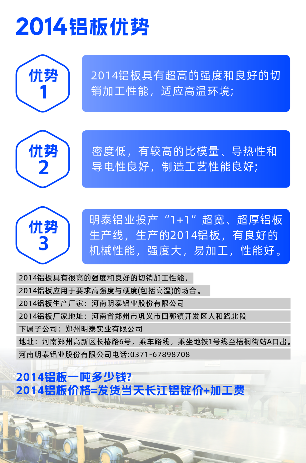 明泰2014鋁板優(yōu)勢(shì):

　　1、2014鋁板具有超高的強(qiáng)度和良好的切銷加工性能，適應(yīng)高溫環(huán)境;

　　2、密度低，有較高的比模量、導(dǎo)熱性和導(dǎo)電性良好，制造工藝性能良好;

　　3、明泰鋁業(yè)投產(chǎn)“1+1”超寬、超厚鋁板生產(chǎn)線，生產(chǎn)的2014鋁板，有良好的機(jī)械性能，強(qiáng)度大，易加工，性能好。

　　2014鋁板具有很高的強(qiáng)度和良好的切銷加工性能，2014鋁板應(yīng)用于要求高強(qiáng)度與硬度(包括高溫)的場(chǎng)合。

　　2014鋁板生產(chǎn)廠家：河南明泰鋁業(yè)股份有限公司

　　2014鋁板廠家地址：河南省鄭州市鞏義市回郭鎮(zhèn)開(kāi)發(fā)區(qū)人和路北段
