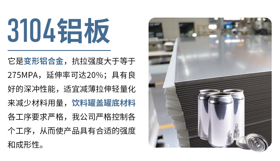 3104鋁板它是變形鋁合金，抗拉強度大于等于275MPA，延伸率可達20%；具有良好的深沖性能，適宜減薄拉伸輕量化來減少材料用量，飲料罐蓋罐底材料各工序要求嚴格，我公司嚴格控制各個工序，從而使產(chǎn)品具有合適的強度和成形性。