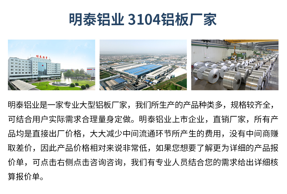 明泰鋁業(yè)3104鋁板廠家_明泰鋁業(yè)
　　明泰鋁業(yè)是一家專業(yè)大型鋁板廠家，我們所生產(chǎn)的產(chǎn)品種類多，規(guī)格較齊全，可結(jié)合用戶實際需求合理量身定做。明泰鋁業(yè)上市企業(yè)，直銷廠家，所有產(chǎn)品均是直接出廠價格，大大減少中間流通環(huán)節(jié)所產(chǎn)生的費用，沒有中間商賺取差價，因此產(chǎn)品價格相對來說非常低，如果您想要了解更為詳細的產(chǎn)品報價單，可點擊右側(cè)點擊咨詢咨詢，我們有專業(yè)人員結(jié)合您的需求給出詳細核算報價單。