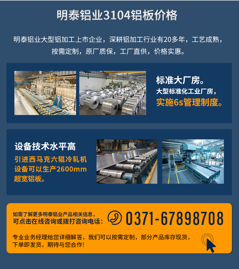明泰鋁業(yè)3104鋁板價格
　　明泰鋁業(yè)大型鋁加工上市企業(yè)，深耕鋁加工行業(yè)有20多年，工藝成熟，按需定制，原廠質(zhì)保，工廠直供，價格實惠。
　　1、標準大廠房。大型標準化工業(yè)廠房，實施6s管理制度。
　　2、設備技術(shù)水平高。引進西馬克六輥冷軋機設備可以生產(chǎn)2600mm超寬鋁板。
　　如需了解更多明泰鋁業(yè)產(chǎn)品先關(guān)信息，可點擊在線咨詢，或撥打咨詢電話：0371-67898708，專業(yè)業(yè)務經(jīng)理給您詳細解答，我們可以按需定制，部分產(chǎn)品庫存現(xiàn)貨，下單即發(fā)貨，期待與您合作!