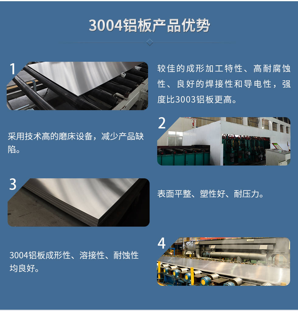 3004鋁板產(chǎn)品優(yōu)勢
　　1、較佳的成形加工特性、高耐腐蝕性、良好的焊接性和導(dǎo)電性，強度比3003鋁板更高。
　　2、采用技術(shù)高的磨床設(shè)備，減少產(chǎn)品缺陷。
　　3、表面平整、塑性好、耐壓力。
　　明泰3004鋁板優(yōu)勢
　　1、3004鋁板成形性、溶接性、耐蝕性均良好。
　　2、好的成形加工特性、高耐腐蝕性、良好的焊接性和導(dǎo)電性，強度比3003鋁板更高。
　　3、3004鋁板表面平整、塑性好、耐壓力;
　　4、采用國際先進的磨床設(shè)備，減少產(chǎn)品缺陷。