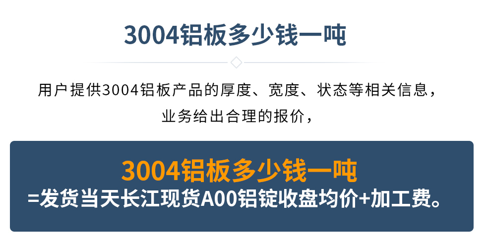 3004鋁板多少錢一噸
　　用戶提供3004鋁板產(chǎn)品的厚度、寬度、狀態(tài)等相關(guān)信息，業(yè)務(wù)給出合理的報價，
　　3004鋁板多少錢一噸=發(fā)貨當天長江現(xiàn)貨A00鋁錠收盤均價+加工費。
　  3004鋁板生產(chǎn)廠家_明泰鋁業(yè)
